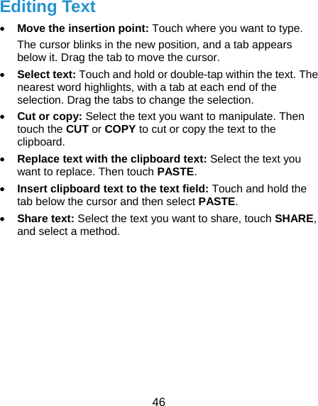  46 Editing Text  Move the insertion point: Touch where you want to type. The cursor blinks in the new position, and a tab appears below it. Drag the tab to move the cursor.  Select text: Touch and hold or double-tap within the text. The nearest word highlights, with a tab at each end of the selection. Drag the tabs to change the selection.  Cut or copy: Select the text you want to manipulate. Then touch the CUT or COPY to cut or copy the text to the clipboard.  Replace text with the clipboard text: Select the text you want to replace. Then touch PASTE.  Insert clipboard text to the text field: Touch and hold the tab below the cursor and then select PASTE.  Share text: Select the text you want to share, touch SHARE, and select a method.      