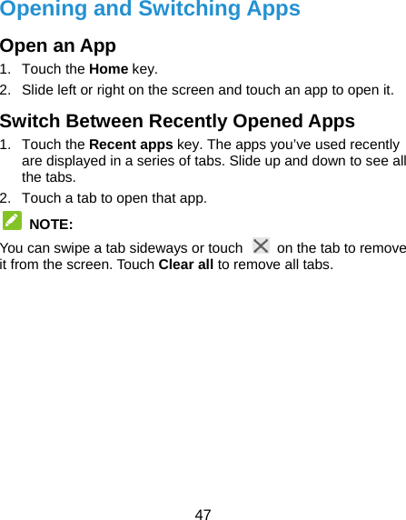  47 Opening and Switching Apps Open an App 1. Touch the Home key. 2.  Slide left or right on the screen and touch an app to open it. Switch Between Recently Opened Apps 1. Touch the Recent apps key. The apps you’ve used recently are displayed in a series of tabs. Slide up and down to see all the tabs. 2.  Touch a tab to open that app.  NOTE: You can swipe a tab sideways or touch    on the tab to remove it from the screen. Touch Clear all to remove all tabs.  