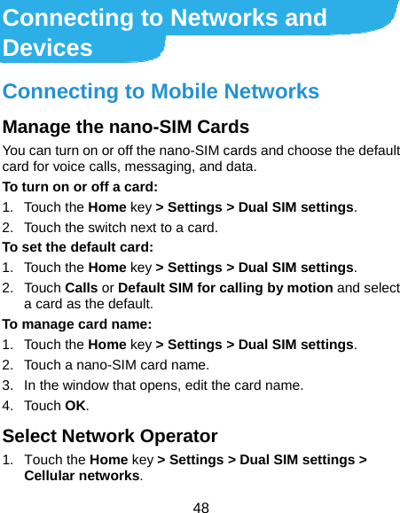  48 Connecting to Networks and Devices Connecting to Mobile Networks Manage the nano-SIM Cards You can turn on or off the nano-SIM cards and choose the default card for voice calls, messaging, and data. To turn on or off a card: 1. Touch the Home key &gt; Settings &gt; Dual SIM settings. 2.  Touch the switch next to a card. To set the default card: 1. Touch the Home key &gt; Settings &gt; Dual SIM settings. 2. Touch Calls or Default SIM for calling by motion and select a card as the default. To manage card name: 1. Touch the Home key &gt; Settings &gt; Dual SIM settings. 2.  Touch a nano-SIM card name. 3.  In the window that opens, edit the card name. 4. Touch OK. Select Network Operator 1. Touch the Home key &gt; Settings &gt; Dual SIM settings &gt; Cellular networks. 