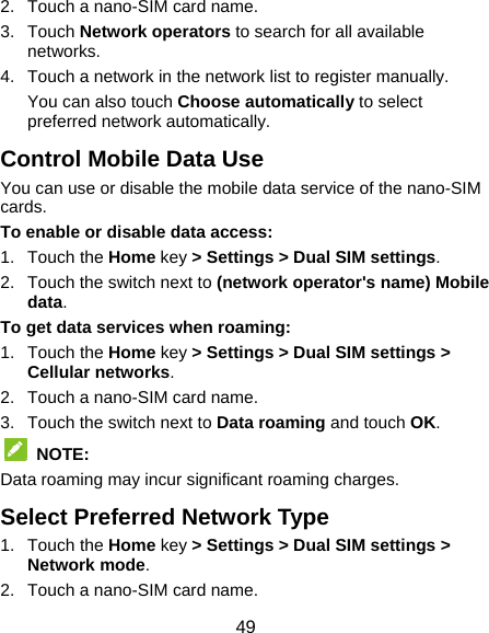  49 2.  Touch a nano-SIM card name. 3. Touch Network operators to search for all available networks. 4.  Touch a network in the network list to register manually. You can also touch Choose automatically to select preferred network automatically. Control Mobile Data Use You can use or disable the mobile data service of the nano-SIM cards. To enable or disable data access: 1. Touch the Home key &gt; Settings &gt; Dual SIM settings. 2.  Touch the switch next to (network operator&apos;s name) Mobile data. To get data services when roaming: 1. Touch the Home key &gt; Settings &gt; Dual SIM settings &gt; Cellular networks. 2.  Touch a nano-SIM card name. 3.  Touch the switch next to Data roaming and touch OK.  NOTE: Data roaming may incur significant roaming charges. Select Preferred Network Type 1. Touch the Home key &gt; Settings &gt; Dual SIM settings &gt; Network mode. 2.  Touch a nano-SIM card name. 