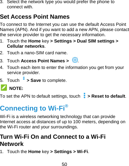  50 3.  Select the network type you would prefer the phone to connect with. Set Access Point Names To connect to the Internet you can use the default Access Point Names (APN). And if you want to add a new APN, please contact the service provider to get the necessary information. 1. Touch the Home key &gt; Settings &gt; Dual SIM settings &gt; Cellular networks. 2.  Touch a nano-SIM card name. 3. Touch Access Point Names &gt; . 4.  Touch each item to enter the information you get from your service provider. 5. Touch  &gt; Save to complete.  NOTE: To set the APN to default settings, touch    &gt; Reset to default. Connecting to Wi-Fi® Wi-Fi is a wireless networking technology that can provide Internet access at distances of up to 100 meters, depending on the Wi-Fi router and your surroundings. Turn Wi-Fi On and Connect to a Wi-Fi Network 1. Touch the Home key &gt; Settings &gt; Wi-Fi. 