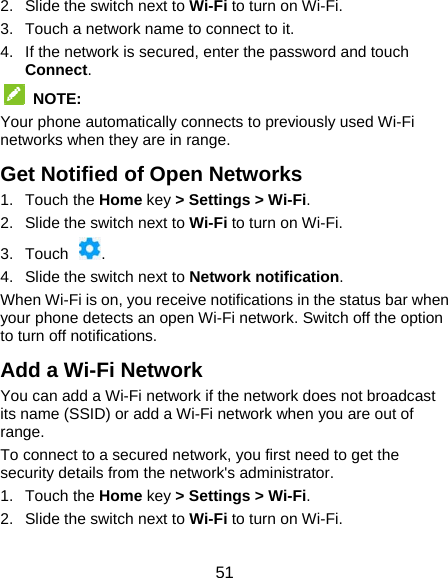  51 2. Slide the switch next to Wi-Fi to turn on Wi-Fi.   3.  Touch a network name to connect to it. 4.  If the network is secured, enter the password and touch Connect.  NOTE:  Your phone automatically connects to previously used Wi-Fi networks when they are in range. Get Notified of Open Networks 1. Touch the Home key &gt; Settings &gt; Wi-Fi. 2. Slide the switch next to Wi-Fi to turn on Wi-Fi. 3. Touch  . 4.  Slide the switch next to Network notification. When Wi-Fi is on, you receive notifications in the status bar when your phone detects an open Wi-Fi network. Switch off the option to turn off notifications. Add a Wi-Fi Network You can add a Wi-Fi network if the network does not broadcast its name (SSID) or add a Wi-Fi network when you are out of range. To connect to a secured network, you first need to get the security details from the network&apos;s administrator. 1. Touch the Home key &gt; Settings &gt; Wi-Fi. 2. Slide the switch next to Wi-Fi to turn on Wi-Fi. 
