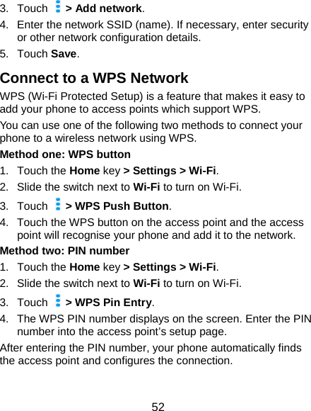  52 3. Touch   &gt; Add network. 4.  Enter the network SSID (name). If necessary, enter security or other network configuration details. 5. Touch Save. Connect to a WPS Network WPS (Wi-Fi Protected Setup) is a feature that makes it easy to add your phone to access points which support WPS. You can use one of the following two methods to connect your phone to a wireless network using WPS. Method one: WPS button 1. Touch the Home key &gt; Settings &gt; Wi-Fi. 2. Slide the switch next to Wi-Fi to turn on Wi-Fi. 3. Touch    &gt; WPS Push Button. 4.  Touch the WPS button on the access point and the access point will recognise your phone and add it to the network. Method two: PIN number 1. Touch the Home key &gt; Settings &gt; Wi-Fi. 2. Slide the switch next to Wi-Fi to turn on Wi-Fi. 3. Touch    &gt; WPS Pin Entry. 4.  The WPS PIN number displays on the screen. Enter the PIN number into the access point’s setup page. After entering the PIN number, your phone automatically finds the access point and configures the connection.  