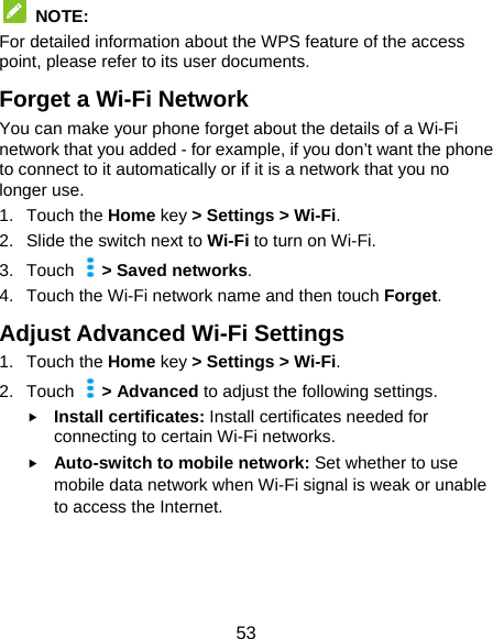  53  NOTE:  For detailed information about the WPS feature of the access point, please refer to its user documents. Forget a Wi-Fi Network You can make your phone forget about the details of a Wi-Fi network that you added - for example, if you don’t want the phone to connect to it automatically or if it is a network that you no longer use. 1. Touch the Home key &gt; Settings &gt; Wi-Fi. 2. Slide the switch next to Wi-Fi to turn on Wi-Fi. 3. Touch   &gt; Saved networks. 4.  Touch the Wi-Fi network name and then touch Forget. Adjust Advanced Wi-Fi Settings 1. Touch the Home key &gt; Settings &gt; Wi-Fi. 2. Touch   &gt; Advanced to adjust the following settings.  Install certificates: Install certificates needed for connecting to certain Wi-Fi networks.  Auto-switch to mobile network: Set whether to use mobile data network when Wi-Fi signal is weak or unable to access the Internet.  