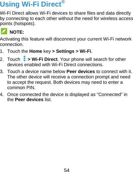  54 Using Wi-Fi Direct® Wi-Fi Direct allows Wi-Fi devices to share files and data directly by connecting to each other without the need for wireless access points (hotspots).  NOTE:  Activating this feature will disconnect your current Wi-Fi network connection. 1. Touch the Home key &gt; Settings &gt; Wi-Fi. 2. Touch    &gt; Wi-Fi Direct. Your phone will search for other devices enabled with Wi-Fi Direct connections. 3.  Touch a device name below Peer devices to connect with it. The other device will receive a connection prompt and need to accept the request. Both devices may need to enter a common PIN. 4.  Once connected the device is displayed as “Connected” in the Peer devices list.        