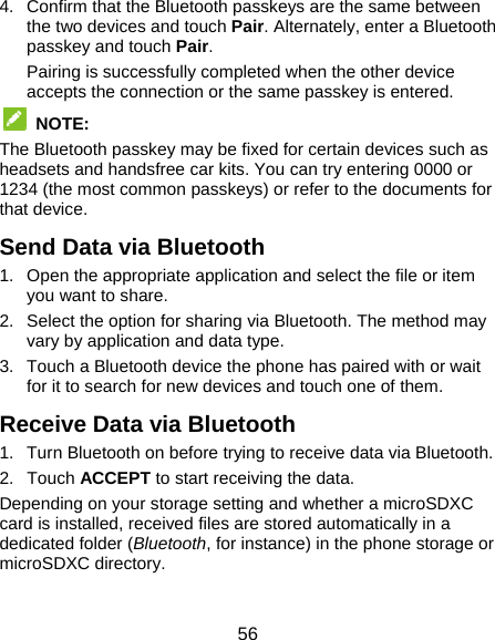  56 4.  Confirm that the Bluetooth passkeys are the same between the two devices and touch Pair. Alternately, enter a Bluetooth passkey and touch Pair. Pairing is successfully completed when the other device accepts the connection or the same passkey is entered.  NOTE:  The Bluetooth passkey may be fixed for certain devices such as headsets and handsfree car kits. You can try entering 0000 or 1234 (the most common passkeys) or refer to the documents for that device. Send Data via Bluetooth 1.  Open the appropriate application and select the file or item you want to share. 2.  Select the option for sharing via Bluetooth. The method may vary by application and data type. 3.  Touch a Bluetooth device the phone has paired with or wait for it to search for new devices and touch one of them. Receive Data via Bluetooth 1.  Turn Bluetooth on before trying to receive data via Bluetooth. 2. Touch ACCEPT to start receiving the data. Depending on your storage setting and whether a microSDXC card is installed, received files are stored automatically in a dedicated folder (Bluetooth, for instance) in the phone storage or microSDXC directory. 