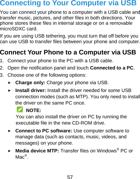  57 Connecting to Your Computer via USB You can connect your phone to a computer with a USB cable and transfer music, pictures, and other files in both directions. Your phone stores these files in internal storage or on a removable microSDXC card. If you are using USB tethering, you must turn that off before you can use USB to transfer files between your phone and computer. Connect Your Phone to a Computer via USB 1.  Connect your phone to the PC with a USB cable. 2.  Open the notification panel and touch Connected to a PC. 3.  Choose one of the following options:  Charge only: Charge your phone via USB.  Install driver: Install the driver needed for some USB connection modes (such as MTP). You only need to install the driver on the same PC once.  NOTE: You can also install the driver on PC by running the executable file in the new CD-ROM drive.  Connect to PC software: Use computer software to manage data (such as contacts, music, videos, and messages) on your phone.  Media device MTP: Transfer files on Windows® PC or Mac®.  