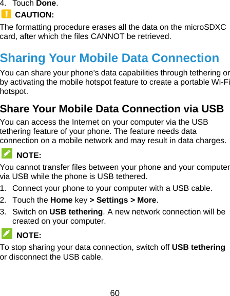  60 4. Touch Done.  CAUTION: The formatting procedure erases all the data on the microSDXC card, after which the files CANNOT be retrieved. Sharing Your Mobile Data Connection You can share your phone’s data capabilities through tethering or by activating the mobile hotspot feature to create a portable Wi-Fi hotspot.  Share Your Mobile Data Connection via USB You can access the Internet on your computer via the USB tethering feature of your phone. The feature needs data connection on a mobile network and may result in data charges.  NOTE: You cannot transfer files between your phone and your computer via USB while the phone is USB tethered. 1.  Connect your phone to your computer with a USB cable. 2. Touch the Home key &gt; Settings &gt; More. 3. Switch on USB tethering. A new network connection will be created on your computer.  NOTE:  To stop sharing your data connection, switch off USB tethering or disconnect the USB cable. 