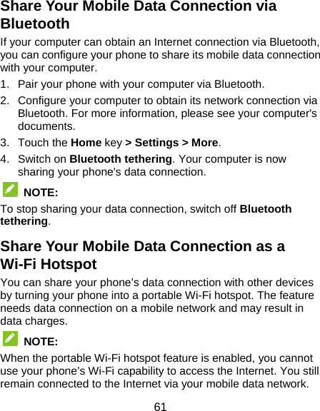  61 Share Your Mobile Data Connection via Bluetooth If your computer can obtain an Internet connection via Bluetooth, you can configure your phone to share its mobile data connection with your computer. 1.  Pair your phone with your computer via Bluetooth. 2.  Configure your computer to obtain its network connection via Bluetooth. For more information, please see your computer&apos;s documents. 3. Touch the Home key &gt; Settings &gt; More. 4. Switch on Bluetooth tethering. Your computer is now sharing your phone&apos;s data connection.  NOTE: To stop sharing your data connection, switch off Bluetooth tethering. Share Your Mobile Data Connection as a Wi-Fi Hotspot You can share your phone’s data connection with other devices by turning your phone into a portable Wi-Fi hotspot. The feature needs data connection on a mobile network and may result in data charges.  NOTE:  When the portable Wi-Fi hotspot feature is enabled, you cannot use your phone’s Wi-Fi capability to access the Internet. You still remain connected to the Internet via your mobile data network. 