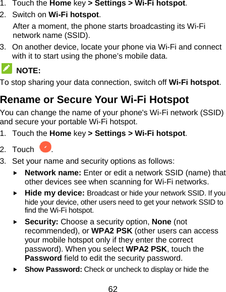 62 1. Touch the Home key &gt; Settings &gt; Wi-Fi hotspot.   2. Switch on Wi-Fi hotspot.   After a moment, the phone starts broadcasting its Wi-Fi network name (SSID). 3.  On another device, locate your phone via Wi-Fi and connect with it to start using the phone’s mobile data.  NOTE:  To stop sharing your data connection, switch off Wi-Fi hotspot. Rename or Secure Your Wi-Fi Hotspot You can change the name of your phone&apos;s Wi-Fi network (SSID) and secure your portable Wi-Fi hotspot. 1. Touch the Home key &gt; Settings &gt; Wi-Fi hotspot. 2. Touch  . 3.  Set your name and security options as follows:  Network name: Enter or edit a network SSID (name) that other devices see when scanning for Wi-Fi networks.  Hide my device: Broadcast or hide your network SSID. If you hide your device, other users need to get your network SSID to find the Wi-Fi hotspot.  Security: Choose a security option, None (not recommended), or WPA2 PSK (other users can access your mobile hotspot only if they enter the correct password). When you select WPA2 PSK, touch the Password field to edit the security password.  Show Password: Check or uncheck to display or hide the 