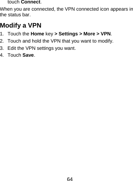  64 touch Connect.  When you are connected, the VPN connected icon appears in the status bar. Modify a VPN 1. Touch the Home key &gt; Settings &gt; More &gt; VPN. 2.  Touch and hold the VPN that you want to modify. 3.  Edit the VPN settings you want. 4. Touch Save. 
