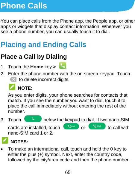  65 Phone Calls You can place calls from the Phone app, the People app, or other apps or widgets that display contact information. Wherever you see a phone number, you can usually touch it to dial. Placing and Ending Calls Place a Call by Dialing 1. Touch the Home key &gt;  . 2.  Enter the phone number with the on-screen keypad. Touch   to delete incorrect digits.  NOTE:  As you enter digits, your phone searches for contacts that match. If you see the number you want to dial, touch it to place the call immediately without entering the rest of the number.  3.  Touch    below the keypad to dial. If two nano-SIM cards are installed, touch    or    to call with nano-SIM card 1 or 2.  NOTES:   To make an international call, touch and hold the 0 key to enter the plus (+) symbol. Next, enter the country code, followed by the city/area code and then the phone number. 