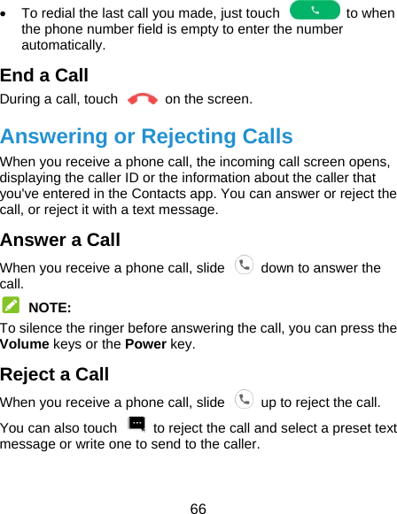  66   To redial the last call you made, just touch    to when the phone number field is empty to enter the number automatically. End a Call During a call, touch    on the screen. Answering or Rejecting Calls When you receive a phone call, the incoming call screen opens, displaying the caller ID or the information about the caller that you&apos;ve entered in the Contacts app. You can answer or reject the call, or reject it with a text message. Answer a Call When you receive a phone call, slide    down to answer the call.  NOTE: To silence the ringer before answering the call, you can press the Volume keys or the Power key. Reject a Call When you receive a phone call, slide    up to reject the call. You can also touch    to reject the call and select a preset text message or write one to send to the caller. 