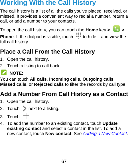  67 Working With the Call History The call history is a list of all the calls you&apos;ve placed, received, or missed. It provides a convenient way to redial a number, return a call, or add a number to your contacts. To open the call history, you can touch the Home key &gt;  &gt; Phone. If the dialpad is visible, touch    to hide it and view the full call history. Place a Call From the Call History 1.  Open the call history. 2.  Touch a listing to call back.  NOTE: You can touch All calls, Incoming calls, Outgoing calls, Missed calls, or Rejected calls to filter the records by call type. Add a Number From Call History as a Contact 1.  Open the call history. 2.  Touch    next to a listing. 3. Touch  . 4.  To add the number to an existing contact, touch Update existing contact and select a contact in the list. To add a new contact, touch New contact. See Adding a New Contact.  