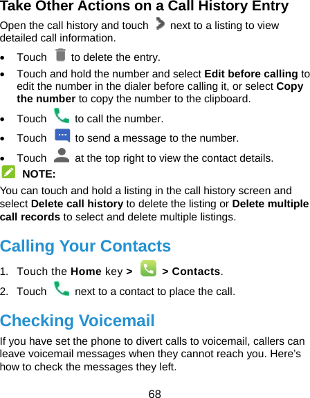  68 Take Other Actions on a Call History Entry Open the call history and touch    next to a listing to view detailed call information.  Touch   to delete the entry.   Touch and hold the number and select Edit before calling to edit the number in the dialer before calling it, or select Copy the number to copy the number to the clipboard.   Touch    to call the number.   Touch    to send a message to the number.   Touch    at the top right to view the contact details.  NOTE: You can touch and hold a listing in the call history screen and select Delete call history to delete the listing or Delete multiple call records to select and delete multiple listings. Calling Your Contacts 1. Touch the Home key &gt;    &gt; Contacts. 2.  Touch    next to a contact to place the call. Checking Voicemail If you have set the phone to divert calls to voicemail, callers can leave voicemail messages when they cannot reach you. Here’s how to check the messages they left. 
