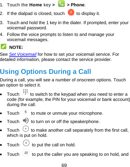  69 1. Touch the Home key &gt;   &gt; Phone. 2.  If the dialpad is closed, touch    to display it. 3.  Touch and hold the 1 key in the dialer. If prompted, enter your voicemail password.   4.  Follow the voice prompts to listen to and manage your voicemail messages.  NOTE: See Set Voicemail for how to set your voicemail service. For detailed information, please contact the service provider. Using Options During a Call During a call, you will see a number of onscreen options. Touch an option to select it.  Touch    to switch to the keypad when you need to enter a code (for example, the PIN for your voicemail or bank account) during the call.  Touch    to mute or unmute your microphone.  Touch    to turn on or off the speakerphone.  Touch    to make another call separately from the first call, which is put on hold.  Touch    to put the call on hold.  Touch    to put the caller you are speaking to on hold, and 