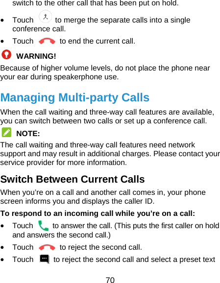  70 switch to the other call that has been put on hold.  Touch    to merge the separate calls into a single conference call.  Touch    to end the current call.  WARNING! Because of higher volume levels, do not place the phone near your ear during speakerphone use. Managing Multi-party Calls When the call waiting and three-way call features are available, you can switch between two calls or set up a conference call.    NOTE: The call waiting and three-way call features need network support and may result in additional charges. Please contact your service provider for more information. Switch Between Current Calls When you’re on a call and another call comes in, your phone screen informs you and displays the caller ID. To respond to an incoming call while you’re on a call:  Touch    to answer the call. (This puts the first caller on hold and answers the second call.)    Touch    to reject the second call.  Touch    to reject the second call and select a preset text 