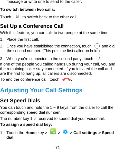 71 message or write one to send to the caller. To switch between two calls: Touch   to switch back to the other call. Set Up a Conference Call With this feature, you can talk to two people at the same time.   1.  Place the first call. 2.  Once you have established the connection, touch    and dial the second number. (This puts the first caller on hold.) 3.  When you’re connected to the second party, touch  . If one of the people you called hangs up during your call, you and the remaining caller stay connected. If you initiated the call and are the first to hang up, all callers are disconnected. To end the conference call, touch  .   Adjusting Your Call Settings Set Speed Dials You can touch and hold the 1 ~ 9 keys from the dialer to call the corresponding speed dial number. The number key 1 is reserved to speed dial your voicemail. To assign a speed dial key: 1. Touch the Home key &gt;    &gt;    &gt; Call settings &gt; Speed dial. 