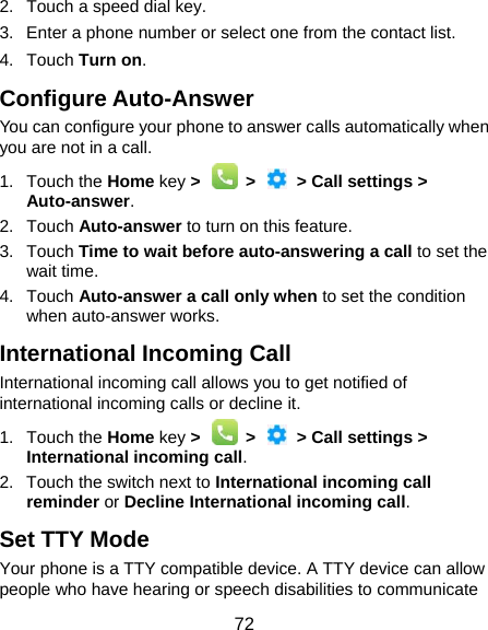  72 2.  Touch a speed dial key. 3.  Enter a phone number or select one from the contact list. 4. Touch Turn on. Configure Auto-Answer You can configure your phone to answer calls automatically when you are not in a call. 1. Touch the Home key &gt;   &gt;   &gt; Call settings &gt; Auto-answer. 2. Touch Auto-answer to turn on this feature. 3. Touch Time to wait before auto-answering a call to set the wait time. 4. Touch Auto-answer a call only when to set the condition when auto-answer works. International Incoming Call International incoming call allows you to get notified of international incoming calls or decline it. 1. Touch the Home key &gt;   &gt;   &gt; Call settings &gt; International incoming call. 2.  Touch the switch next to International incoming call reminder or Decline International incoming call.  Set TTY Mode Your phone is a TTY compatible device. A TTY device can allow people who have hearing or speech disabilities to communicate 