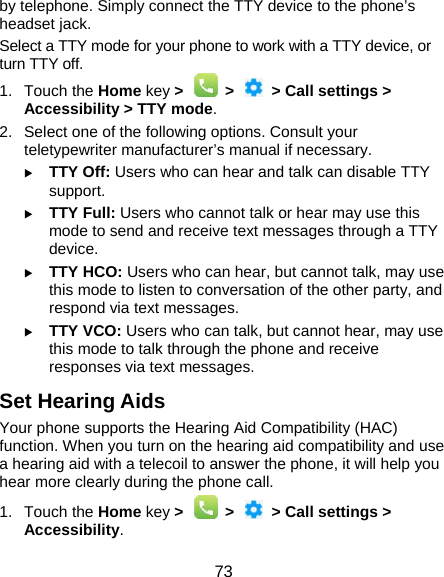  73 by telephone. Simply connect the TTY device to the phone’s headset jack.   Select a TTY mode for your phone to work with a TTY device, or turn TTY off. 1. Touch the Home key &gt;   &gt;   &gt; Call settings &gt; Accessibility &gt; TTY mode. 2.  Select one of the following options. Consult your teletypewriter manufacturer’s manual if necessary.  TTY Off: Users who can hear and talk can disable TTY support.  TTY Full: Users who cannot talk or hear may use this mode to send and receive text messages through a TTY device.  TTY HCO: Users who can hear, but cannot talk, may use this mode to listen to conversation of the other party, and respond via text messages.  TTY VCO: Users who can talk, but cannot hear, may use this mode to talk through the phone and receive responses via text messages. Set Hearing Aids Your phone supports the Hearing Aid Compatibility (HAC) function. When you turn on the hearing aid compatibility and use a hearing aid with a telecoil to answer the phone, it will help you hear more clearly during the phone call. 1. Touch the Home key &gt;   &gt;   &gt; Call settings &gt; Accessibility. 