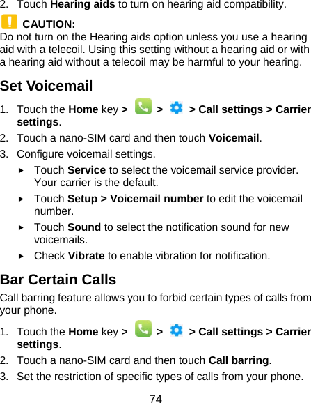  74 2. Touch Hearing aids to turn on hearing aid compatibility.  CAUTION: Do not turn on the Hearing aids option unless you use a hearing aid with a telecoil. Using this setting without a hearing aid or with a hearing aid without a telecoil may be harmful to your hearing. Set Voicemail 1. Touch the Home key &gt;    &gt;    &gt; Call settings &gt; Carrier settings. 2.  Touch a nano-SIM card and then touch Voicemail. 3. Configure voicemail settings.  Touch Service to select the voicemail service provider. Your carrier is the default.      Touch Setup &gt; Voicemail number to edit the voicemail number.  Touch Sound to select the notification sound for new voicemails.  Check Vibrate to enable vibration for notification. Bar Certain Calls Call barring feature allows you to forbid certain types of calls from your phone. 1. Touch the Home key &gt;    &gt;    &gt; Call settings &gt; Carrier settings. 2.  Touch a nano-SIM card and then touch Call barring. 3.  Set the restriction of specific types of calls from your phone. 