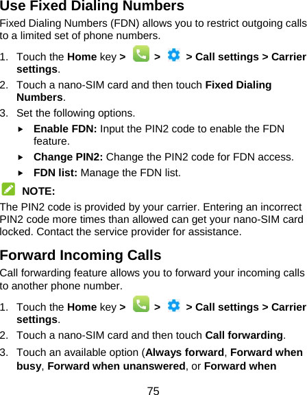  75 Use Fixed Dialing Numbers Fixed Dialing Numbers (FDN) allows you to restrict outgoing calls to a limited set of phone numbers. 1. Touch the Home key &gt;    &gt;    &gt; Call settings &gt; Carrier settings. 2.  Touch a nano-SIM card and then touch Fixed Dialing Numbers. 3.  Set the following options.  Enable FDN: Input the PIN2 code to enable the FDN feature.  Change PIN2: Change the PIN2 code for FDN access.  FDN list: Manage the FDN list.  NOTE: The PIN2 code is provided by your carrier. Entering an incorrect PIN2 code more times than allowed can get your nano-SIM card locked. Contact the service provider for assistance. Forward Incoming Calls Call forwarding feature allows you to forward your incoming calls to another phone number. 1. Touch the Home key &gt;    &gt;    &gt; Call settings &gt; Carrier settings. 2.  Touch a nano-SIM card and then touch Call forwarding. 3.  Touch an available option (Always forward, Forward when busy, Forward when unanswered, or Forward when 