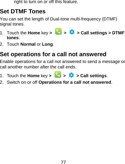  77 right to turn on or off this feature. Set DTMF Tones You can set the length of Dual-tone multi-frequency (DTMF) signal tones. 1. Touch the Home key &gt;  &gt;  &gt; Call settings &gt; DTMF tones. 2. Touch Normal or Long. Set operations for a call not answered Enable operations for a call not answered to send a message or call another number after the call ends. 1. Touch the Home key &gt;  &gt;  &gt; Call settings. 2.  Switch on or off Operations for a call not answered.           