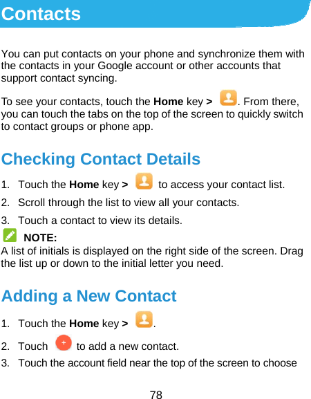  78 Contacts You can put contacts on your phone and synchronize them with the contacts in your Google account or other accounts that support contact syncing. To see your contacts, touch the Home key &gt;  . From there, you can touch the tabs on the top of the screen to quickly switch to contact groups or phone app. Checking Contact Details 1. Touch the Home key &gt;  to access your contact list. 2.  Scroll through the list to view all your contacts. 3.  Touch a contact to view its details.  NOTE: A list of initials is displayed on the right side of the screen. Drag the list up or down to the initial letter you need. Adding a New Contact 1. Touch the Home key &gt;  . 2.  Touch    to add a new contact. 3.  Touch the account field near the top of the screen to choose 