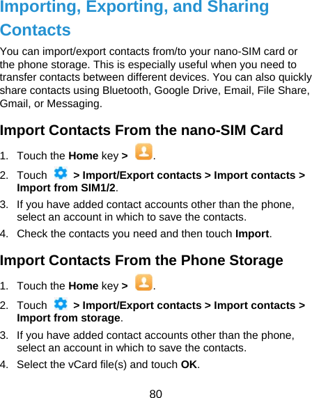  80 Importing, Exporting, and Sharing Contacts You can import/export contacts from/to your nano-SIM card or the phone storage. This is especially useful when you need to transfer contacts between different devices. You can also quickly share contacts using Bluetooth, Google Drive, Email, File Share, Gmail, or Messaging. Import Contacts From the nano-SIM Card 1. Touch the Home key &gt;  . 2. Touch   &gt; Import/Export contacts &gt; Import contacts &gt; Import from SIM1/2. 3.  If you have added contact accounts other than the phone, select an account in which to save the contacts. 4.  Check the contacts you need and then touch Import. Import Contacts From the Phone Storage 1. Touch the Home key &gt;  . 2. Touch   &gt; Import/Export contacts &gt; Import contacts &gt; Import from storage. 3.  If you have added contact accounts other than the phone, select an account in which to save the contacts. 4.  Select the vCard file(s) and touch OK. 