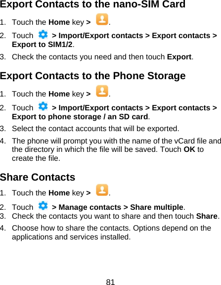  81 Export Contacts to the nano-SIM Card 1. Touch the Home key &gt;  . 2. Touch   &gt; Import/Export contacts &gt; Export contacts &gt; Export to SIM1/2. 3.  Check the contacts you need and then touch Export. Export Contacts to the Phone Storage 1. Touch the Home key &gt;  . 2. Touch   &gt; Import/Export contacts &gt; Export contacts &gt; Export to phone storage / an SD card. 3.  Select the contact accounts that will be exported. 4.  The phone will prompt you with the name of the vCard file and the directory in which the file will be saved. Touch OK to create the file. Share Contacts 1. Touch the Home key &gt;  . 2. Touch    &gt; Manage contacts &gt; Share multiple. 3.  Check the contacts you want to share and then touch Share. 4.  Choose how to share the contacts. Options depend on the applications and services installed. 