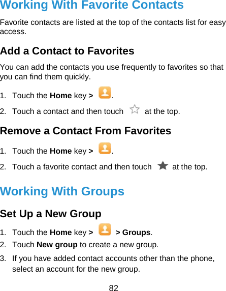  82 Working With Favorite Contacts Favorite contacts are listed at the top of the contacts list for easy access. Add a Contact to Favorites You can add the contacts you use frequently to favorites so that you can find them quickly. 1. Touch the Home key &gt;  . 2.  Touch a contact and then touch    at the top. Remove a Contact From Favorites 1. Touch the Home key &gt;  . 2.  Touch a favorite contact and then touch    at the top. Working With Groups Set Up a New Group 1. Touch the Home key &gt;  &gt; Groups. 2. Touch New group to create a new group. 3.  If you have added contact accounts other than the phone, select an account for the new group. 