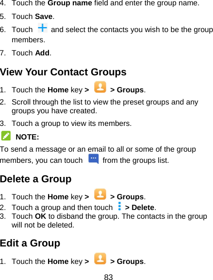  83 4. Touch the Group name field and enter the group name. 5. Touch Save. 6.  Touch    and select the contacts you wish to be the group members. 7. Touch Add. View Your Contact Groups 1. Touch the Home key &gt;    &gt; Groups. 2.  Scroll through the list to view the preset groups and any groups you have created. 3.  Touch a group to view its members.  NOTE: To send a message or an email to all or some of the group members, you can touch    from the groups list. Delete a Group 1. Touch the Home key &gt;  &gt; Groups. 2.  Touch a group and then touch   &gt; Delete. 3. Touch OK to disband the group. The contacts in the group will not be deleted. Edit a Group 1. Touch the Home key &gt;  &gt; Groups. 