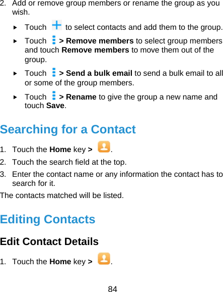  84 2.  Add or remove group members or rename the group as you wish.  Touch    to select contacts and add them to the group.  Touch  &gt; Remove members to select group members and touch Remove members to move them out of the group.  Touch  &gt; Send a bulk email to send a bulk email to all or some of the group members.  Touch  &gt; Rename to give the group a new name and touch Save. Searching for a Contact 1. Touch the Home key &gt; . 2.  Touch the search field at the top. 3.  Enter the contact name or any information the contact has to search for it.   The contacts matched will be listed. Editing Contacts Edit Contact Details 1. Touch the Home key &gt;  . 