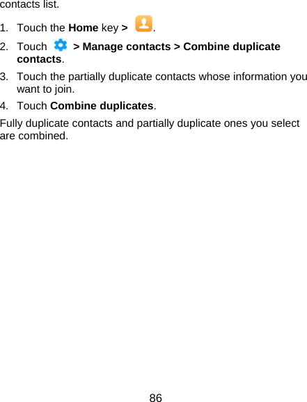  86 contacts list. 1. Touch the Home key &gt;  . 2. Touch   &gt; Manage contacts &gt; Combine duplicate contacts. 3.  Touch the partially duplicate contacts whose information you want to join. 4. Touch Combine duplicates. Fully duplicate contacts and partially duplicate ones you select are combined. 