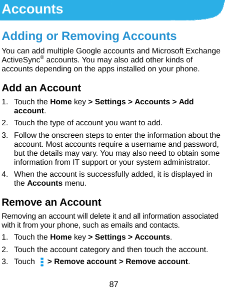  87 Accounts Adding or Removing Accounts You can add multiple Google accounts and Microsoft Exchange ActiveSync® accounts. You may also add other kinds of accounts depending on the apps installed on your phone. Add an Account 1. Touch the Home key &gt; Settings &gt; Accounts &gt; Add account. 2.  Touch the type of account you want to add. 3.  Follow the onscreen steps to enter the information about the account. Most accounts require a username and password, but the details may vary. You may also need to obtain some information from IT support or your system administrator. 4.  When the account is successfully added, it is displayed in the Accounts menu. Remove an Account Removing an account will delete it and all information associated with it from your phone, such as emails and contacts. 1. Touch the Home key &gt; Settings &gt; Accounts. 2.  Touch the account category and then touch the account. 3. Touch    &gt; Remove account &gt; Remove account. 