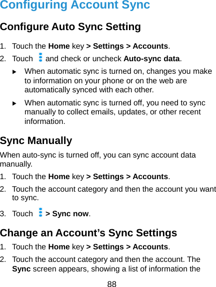  88 Configuring Account Sync Configure Auto Sync Setting 1. Touch the Home key &gt; Settings &gt; Accounts. 2. Touch   and check or uncheck Auto-sync data.  When automatic sync is turned on, changes you make to information on your phone or on the web are automatically synced with each other.  When automatic sync is turned off, you need to sync manually to collect emails, updates, or other recent information. Sync Manually When auto-sync is turned off, you can sync account data manually. 1. Touch the Home key &gt; Settings &gt; Accounts. 2.  Touch the account category and then the account you want to sync. 3. Touch    &gt; Sync now. Change an Account’s Sync Settings 1. Touch the Home key &gt; Settings &gt; Accounts. 2.  Touch the account category and then the account. The Sync screen appears, showing a list of information the 