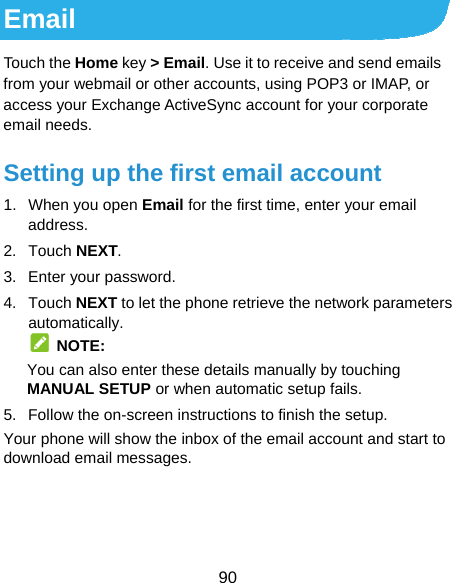  90 Email Touch the Home key &gt; Email. Use it to receive and send emails from your webmail or other accounts, using POP3 or IMAP, or access your Exchange ActiveSync account for your corporate email needs. Setting up the first email account 1.  When you open Email for the first time, enter your email address. 2. Touch NEXT. 3.  Enter your password. 4. Touch NEXT to let the phone retrieve the network parameters automatically.  NOTE: You can also enter these details manually by touching MANUAL SETUP or when automatic setup fails. 5.  Follow the on-screen instructions to finish the setup. Your phone will show the inbox of the email account and start to download email messages.  
