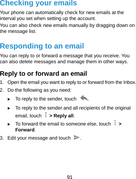  91 Checking your emails Your phone can automatically check for new emails at the interval you set when setting up the account.   You can also check new emails manually by dragging down on the message list. Responding to an email You can reply to or forward a message that you receive. You can also delete messages and manage them in other ways. Reply to or forward an email 1.  Open the email you want to reply to or forward from the Inbox. 2.  Do the following as you need:    To reply to the sender, touch  .  To reply to the sender and all recipients of the original email, touch    &gt; Reply all.  To forward the email to someone else, touch   &gt; Forward. 3.  Edit your message and touch  .  