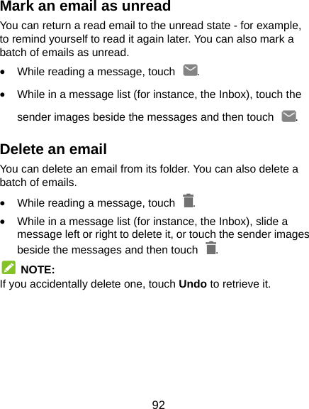  92 Mark an email as unread You can return a read email to the unread state - for example, to remind yourself to read it again later. You can also mark a batch of emails as unread.  While reading a message, touch  .  While in a message list (for instance, the Inbox), touch the sender images beside the messages and then touch  . Delete an email You can delete an email from its folder. You can also delete a batch of emails.  While reading a message, touch  .  While in a message list (for instance, the Inbox), slide a message left or right to delete it, or touch the sender images beside the messages and then touch  .  NOTE: If you accidentally delete one, touch Undo to retrieve it.     