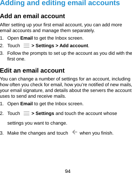  94 Adding and editing email accounts Add an email account After setting up your first email account, you can add more email accounts and manage them separately. 1. Open Email to get the Inbox screen. 2. Touch   &gt; Settings &gt; Add account. 3.  Follow the prompts to set up the account as you did with the first one. Edit an email account You can change a number of settings for an account, including how often you check for email, how you’re notified of new mails, your email signature, and details about the servers the account uses to send and receive mails. 1. Open Email to get the Inbox screen. 2. Touch   &gt; Settings and touch the account whose settings you want to change. 3.  Make the changes and touch    when you finish.  