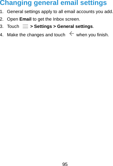  95 Changing general email settings 1.  General settings apply to all email accounts you add. 2. Open Email to get the Inbox screen. 3. Touch   &gt; Settings &gt; General settings. 4.  Make the changes and touch    when you finish. 
