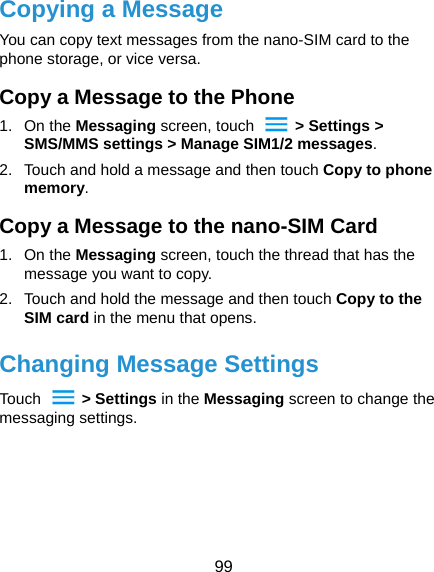  99 Copying a Message You can copy text messages from the nano-SIM card to the phone storage, or vice versa. Copy a Message to the Phone 1. On the Messaging screen, touch    &gt; Settings &gt; SMS/MMS settings &gt; Manage SIM1/2 messages. 2.  Touch and hold a message and then touch Copy to phone memory. Copy a Message to the nano-SIM Card 1. On the Messaging screen, touch the thread that has the message you want to copy. 2.  Touch and hold the message and then touch Copy to the SIM card in the menu that opens. Changing Message Settings Touch   &gt; Settings in the Messaging screen to change the messaging settings.  