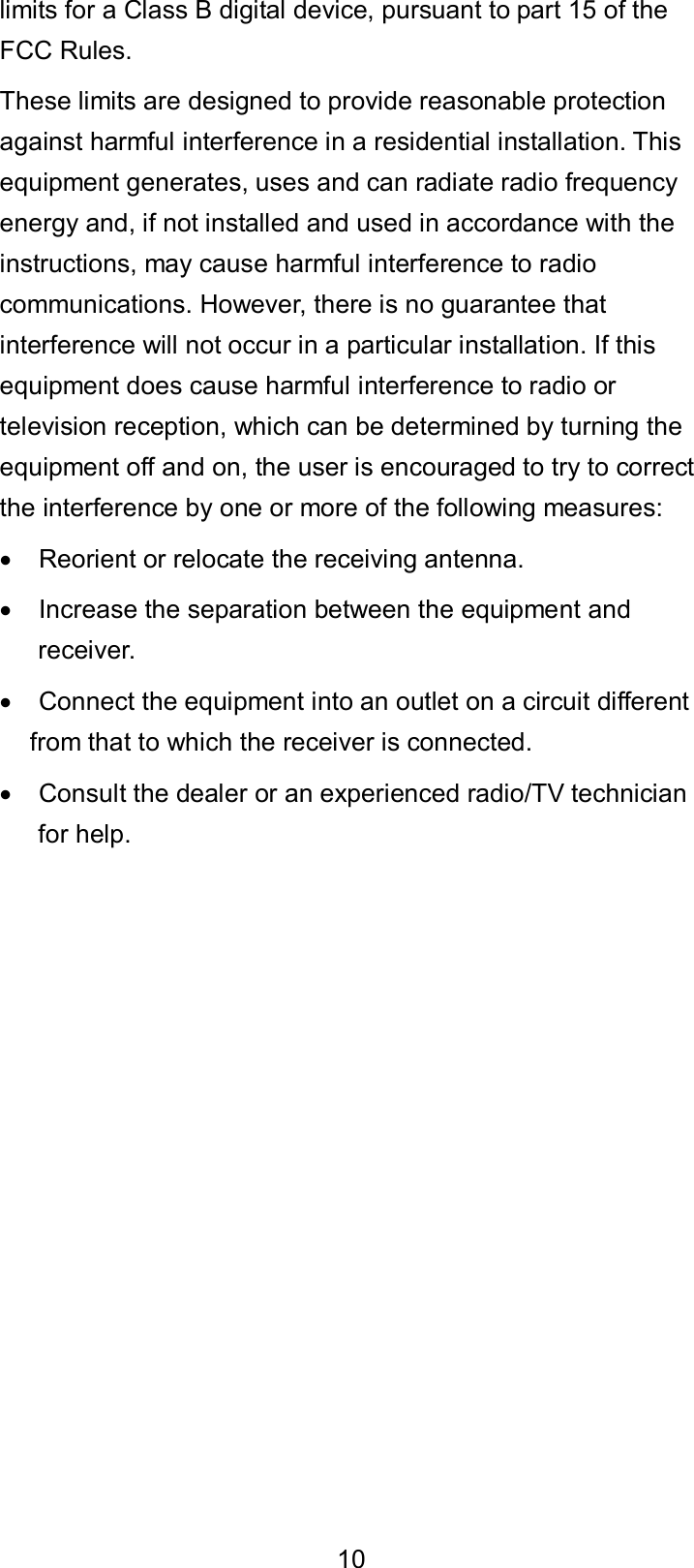  10 limits for a Class B digital device, pursuant to part 15 of the FCC Rules.   These limits are designed to provide reasonable protection against harmful interference in a residential installation. This equipment generates, uses and can radiate radio frequency energy and, if not installed and used in accordance with the instructions, may cause harmful interference to radio communications. However, there is no guarantee that interference will not occur in a particular installation. If this equipment does cause harmful interference to radio or television reception, which can be determined by turning the equipment off and on, the user is encouraged to try to correct the interference by one or more of the following measures:   Reorient or relocate the receiving antenna.   Increase the separation between the equipment and receiver.   Connect the equipment into an outlet on a circuit different from that to which the receiver is connected.   Consult the dealer or an experienced radio/TV technician for help. 
