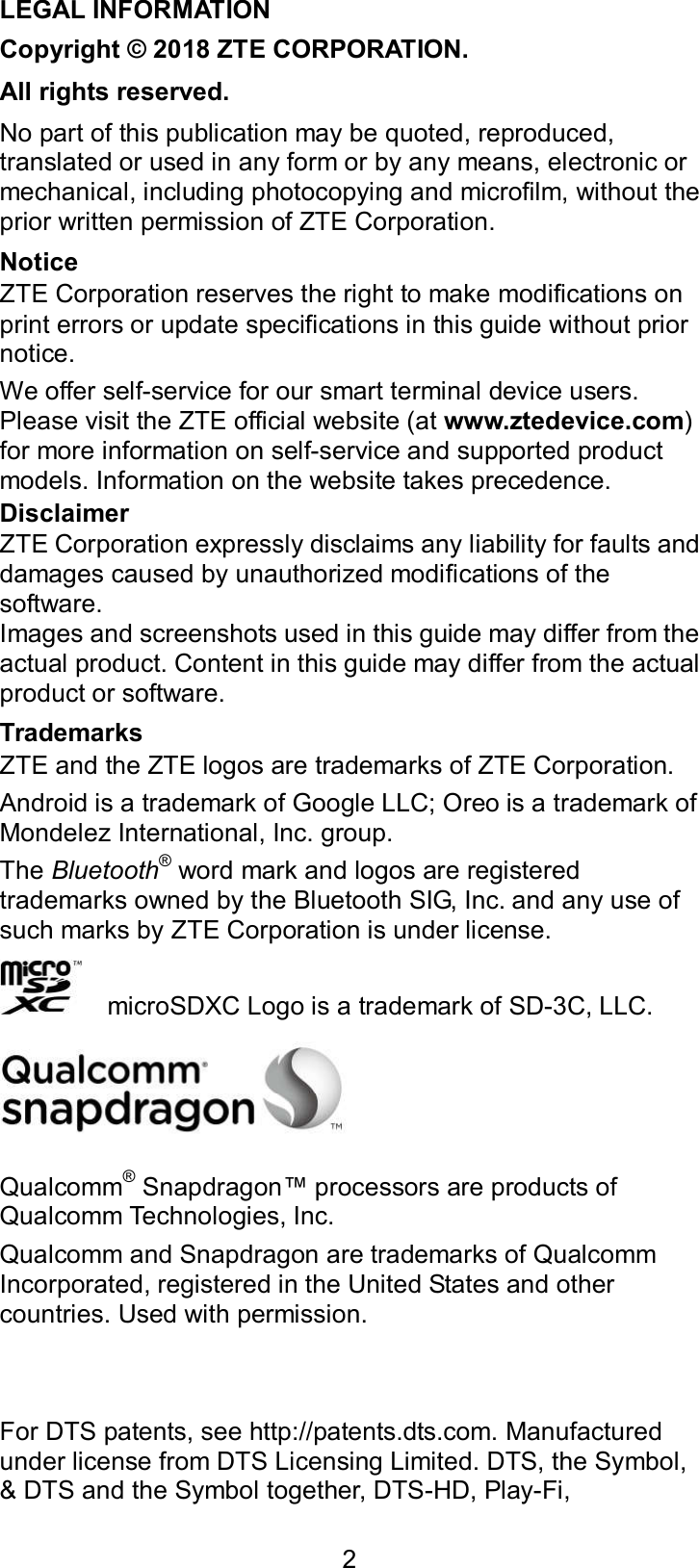  2 LEGAL INFORMATION Copyright © 2018 ZTE CORPORATION. All rights reserved. No part of this publication may be quoted, reproduced, translated or used in any form or by any means, electronic or mechanical, including photocopying and microfilm, without the prior written permission of ZTE Corporation. Notice ZTE Corporation reserves the right to make modifications on print errors or update specifications in this guide without prior notice. We offer self-service for our smart terminal device users. Please visit the ZTE official website (at www.ztedevice.com) for more information on self-service and supported product models. Information on the website takes precedence. Disclaimer ZTE Corporation expressly disclaims any liability for faults and damages caused by unauthorized modifications of the software. Images and screenshots used in this guide may differ from the actual product. Content in this guide may differ from the actual product or software. Trademarks ZTE and the ZTE logos are trademarks of ZTE Corporation. Android is a trademark of Google LLC; Oreo is a trademark of Mondelez International, Inc. group. The Bluetooth® word mark and logos are registered trademarks owned by the Bluetooth SIG, Inc. and any use of such marks by ZTE Corporation is under license.       microSDXC Logo is a trademark of SD-3C, LLC.  Qualcomm® Snapdragon™ processors are products of Qualcomm Technologies, Inc.   Qualcomm and Snapdragon are trademarks of Qualcomm Incorporated, registered in the United States and other countries. Used with permission.     For DTS patents, see http://patents.dts.com. Manufactured under license from DTS Licensing Limited. DTS, the Symbol, &amp; DTS and the Symbol together, DTS-HD, Play-Fi, 