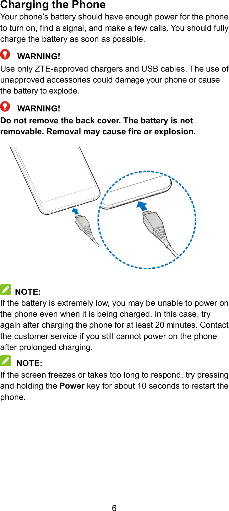  6 Charging the Phone Your phone’s battery should have enough power for the phone to turn on, find a signal, and make a few calls. You should fully charge the battery as soon as possible.  WARNING! Use only ZTE-approved chargers and USB cables. The use of unapproved accessories could damage your phone or cause the battery to explode.  WARNING! Do not remove the back cover. The battery is not removable. Removal may cause fire or explosion.                NOTE: If the battery is extremely low, you may be unable to power on the phone even when it is being charged. In this case, try again after charging the phone for at least 20 minutes. Contact the customer service if you still cannot power on the phone after prolonged charging.  NOTE: If the screen freezes or takes too long to respond, try pressing and holding the Power key for about 10 seconds to restart the phone. 