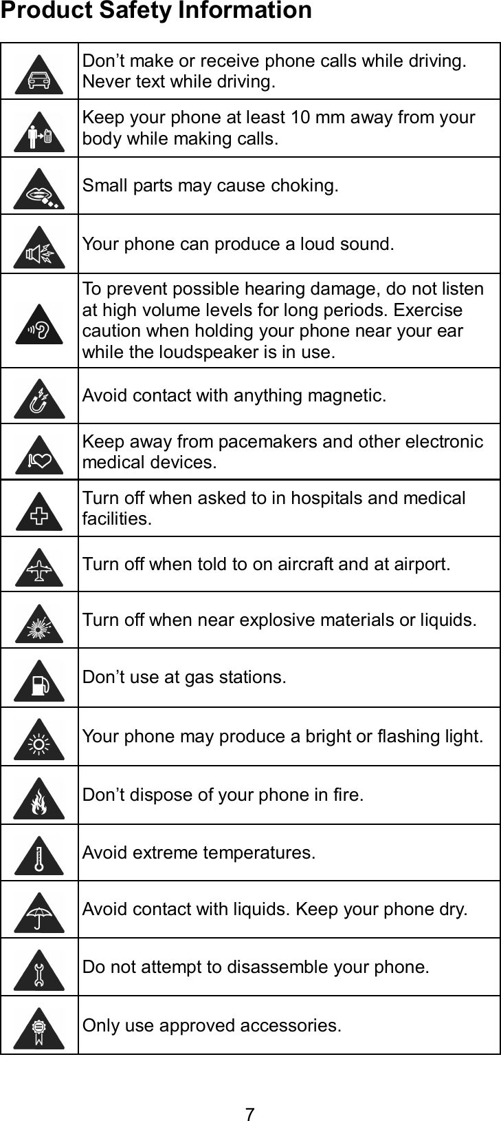  7 Product Safety Information  Don’t make or receive phone calls while driving. Never text while driving.  Keep your phone at least 10 mm away from your body while making calls.   Small parts may cause choking.  Your phone can produce a loud sound.  To prevent possible hearing damage, do not listen at high volume levels for long periods. Exercise caution when holding your phone near your ear while the loudspeaker is in use.  Avoid contact with anything magnetic.  Keep away from pacemakers and other electronic medical devices.  Turn off when asked to in hospitals and medical facilities.  Turn off when told to on aircraft and at airport.  Turn off when near explosive materials or liquids.  Don’t use at gas stations.  Your phone may produce a bright or flashing light.  Don’t dispose of your phone in fire.  Avoid extreme temperatures.  Avoid contact with liquids. Keep your phone dry.  Do not attempt to disassemble your phone.  Only use approved accessories. 