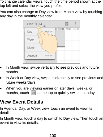  100 To change calendar views, touch the time period shown at the top left and select the view you prefer. You can also change to Day view from Month view by touching any day in the monthly calendar.  • In Month view, swipe vertically to see previous and future months. • In Week or Day view, swipe horizontally to see previous and future weeks/days. • When you are viewing earlier or later days, weeks, or months, touch    at the top to quickly switch to today. View Event Details In Agenda, Day, or Week view, touch an event to view its details. In Month view, touch a day to switch to Day view. Then touch an event to view its details. 