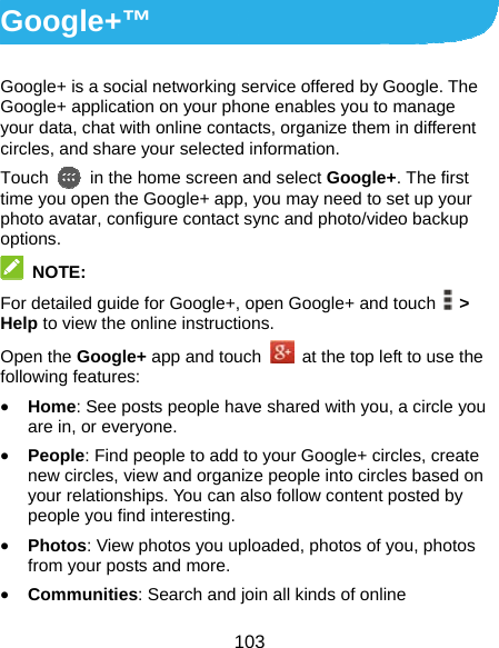  103 Google+™ Google+ is a social networking service offered by Google. The Google+ application on your phone enables you to manage your data, chat with online contacts, organize them in different circles, and share your selected information. Touch   in the home screen and select Google+. The first time you open the Google+ app, you may need to set up your photo avatar, configure contact sync and photo/video backup options.  NOTE: For detailed guide for Google+, open Google+ and touch   &gt; Help to view the online instructions. Open the Google+ app and touch    at the top left to use the following features: • Home: See posts people have shared with you, a circle you are in, or everyone. • People: Find people to add to your Google+ circles, create new circles, view and organize people into circles based on your relationships. You can also follow content posted by people you find interesting. • Photos: View photos you uploaded, photos of you, photos from your posts and more. • Communities: Search and join all kinds of online 