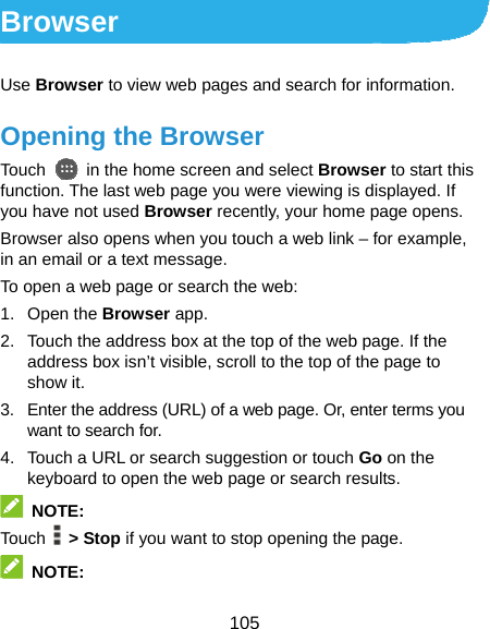  105 Browser Use Browser to view web pages and search for information. Opening the Browser Touch    in the home screen and select Browser to start this function. The last web page you were viewing is displayed. If you have not used Browser recently, your home page opens. Browser also opens when you touch a web link – for example, in an email or a text message.   To open a web page or search the web: 1. Open the Browser app. 2.  Touch the address box at the top of the web page. If the address box isn’t visible, scroll to the top of the page to show it. 3.  Enter the address (URL) of a web page. Or, enter terms you want to search for. 4.  Touch a URL or search suggestion or touch Go on the keyboard to open the web page or search results.    NOTE: Touch   &gt; Stop if you want to stop opening the page.  NOTE: 