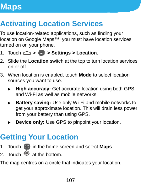  107 Maps Activating Location Services To use location-related applications, such as finding your location on Google Maps™, you must have location services turned on on your phone. 1. Touch   &gt;   &gt; Settings &gt; Location. 2. Slide the Location switch at the top to turn location services on or off. 3.  When location is enabled, touch Mode to select location sources you want to use. X High accuracy: Get accurate location using both GPS and Wi-Fi as well as mobile networks. X Battery saving: Use only Wi-Fi and mobile networks to get your approximate location. This will drain less power from your battery than using GPS. X Device only: Use GPS to pinpoint your location. Getting Your Location 1. Touch    in the home screen and select Maps. 2. Touch   at the bottom. The map centres on a circle that indicates your location. 